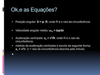 Ok,e as Equações?Posição angular: S = φ .R, onde R é o raio da circunferência.Velocidade angular média: ωm = Δφ/ΔtAceleração centrípeta: ac = v2/R, onde R é o raio da circunferência. módulo da aceleração centrípeta é escrito da seguinte forma: ac = v2/r. (r = raio da circunferência descrita pelo móvel).