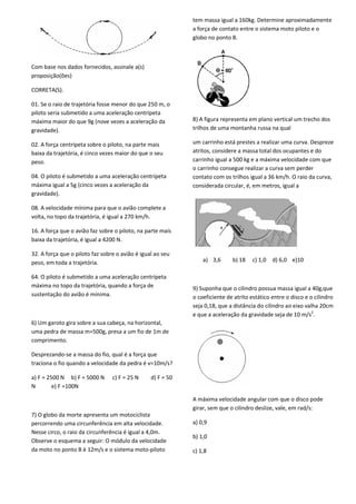 Com base nos dados fornecidos, assinale a(s)
proposição(ões)
CORRETA(S).
01. Se o raio de trajetória fosse menor do que 250 m, o
piloto seria submetido a uma aceleração centrípeta
máxima maior do que 9g (nove vezes a aceleração da
gravidade).
02. A força centrípeta sobre o piloto, na parte mais
baixa da trajetória, é cinco vezes maior do que o seu
peso.
04. O piloto é submetido a uma aceleração centrípeta
máxima igual a 5g (cinco vezes a aceleração da
gravidade).
08. A velocidade mínima para que o avião complete a
volta, no topo da trajetória, é igual a 270 km/h.
16. A força que o avião faz sobre o piloto, na parte mais
baixa da trajetória, é igual a 4200 N.
32. A força que o piloto faz sobre o avião é igual ao seu
peso, em toda a trajetória.
64. O piloto é submetido a uma aceleração centrípeta
máxima no topo da trajetória, quando a força de
sustentação do avião é mínima.
6) Um garoto gira sobre a sua cabeça, na horizontal,
uma pedra de massa m=500g, presa a um fio de 1m de
comprimento.
Desprezando-se a massa do fio, qual é a força que
traciona o fio quando a velocidade da pedra é v=10m/s?
a) F = 2500 N b) F = 5000 N c) F = 25 N d) F = 50
N e) F =100N
7) O globo da morte apresenta um motociclista
percorrendo uma circunferência em alta velocidade.
Nesse circo, o raio da circunferência é igual a 4,0m.
Observe o esquema a seguir: O módulo da velocidade
da moto no ponto B é 12m/s e o sistema moto-piloto
tem massa igual a 160kg. Determine aproximadamente
a força de contato entre o sistema moto piloto e o
globo no ponto B.
8) A figura representa em plano vertical um trecho dos
trilhos de uma montanha russa na qual
um carrinho está prestes a realizar uma curva. Despreze
atritos, considere a massa total dos ocupantes e do
carrinho igual a 500 kg e a máxima velocidade com que
o carrinho consegue realizar a curva sem perder
contato com os trilhos igual a 36 km/h. O raio da curva,
considerada circular, é, em metros, igual a
a) 3,6 b) 18 c) 1,0 d) 6,0 e)10
9) Suponha que o cilindro possua massa igual a 40g,que
o coeficiente de atrito estático entre o disco e o cilindro
seja 0,18, que a distância do cilindro ao eixo valha 20cm
e que a aceleração da gravidade seja de 10 m/s2
.
A máxima velocidade angular com que o disco pode
girar, sem que o cilindro deslize, vale, em rad/s:
a) 0,9
b) 1,0
c) 1,8
 