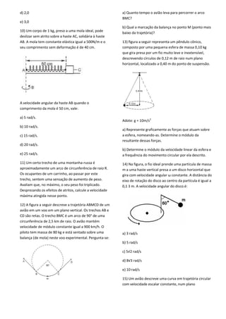 d) 2,0
e) 3,0
10) Um corpo de 1 kg, preso a uma mola ideal, pode
deslizar sem atrito sobre a haste AC, solidária à haste
AB. A mola tem constante elástica igual a 500N/m e o
seu comprimento sem deformação é de 40 cm.
A velocidade angular da haste AB quando o
comprimento da mola é 50 cm, vale:
a) 5 rad/s.
b) 10 rad/s.
c) 15 rad/s.
d) 20 rad/s.
e) 25 rad/s.
11) Um certo trecho de uma montanha-russa é
aproximadamente um arco de circunferência de raio R.
Os ocupantes de um carrinho, ao passar por este
trecho, sentem uma sensação de aumento de peso.
Avaliam que, no máximo, o seu peso foi triplicado.
Desprezando os efeitos de atritos, calcule a velocidade
máxima atingida nesse ponto.
12) A figura a seguir descreve a trajetória ABMCD de um
avião em um voo em um plano vertical. Os trechos AB e
CD são retas. O trecho BMC é um arco de 90° de uma
circunferência de 2,5 km de raio. O avião mantém
velocidade de módulo constante igual a 900 km/h. O
piloto tem massa de 80 kg e está sentado sobre uma
balança (de mola) neste voo experimental. Pergunta-se:
a) Quanto tempo o avião leva para percorrer o arco
BMC?
b) Qual a marcação da balança no ponto M (ponto mais
baixo da trajetória)?
13) figura a seguir representa um pêndulo cônico,
composto por uma pequena esfera de massa 0,10 kg
que gira presa por um fio muito leve e inextensível,
descrevendo círculos de 0,12 m de raio num plano
horizontal, localizado a 0,40 m do ponto de suspensão.
Adote: g = 10m/s2
a) Represente graficamente as forças que atuam sobre
a esfera, nomeando-as. Determine o módulo da
resultante dessas forças.
b) Determine o módulo da velocidade linear da esfera e
a frequência do movimento circular por ela descrito.
14) Na figura, o fio ideal prende uma partícula de massa
m a uma haste vertical presa a um disco horizontal que
gira com velocidade angular ω constante. A distância do
eixo de rotação do disco ao centro da partícula é igual a
0,1 3 m. A velocidade angular do disco é:
a) 3 rad/s
b) 5 rad/s
c) 5√2 rad/s
d) 8√3 rad/s
e) 10 rad/s
15) Um avião descreve uma curva em trajetória circular
com velocidade escalar constante, num plano
 