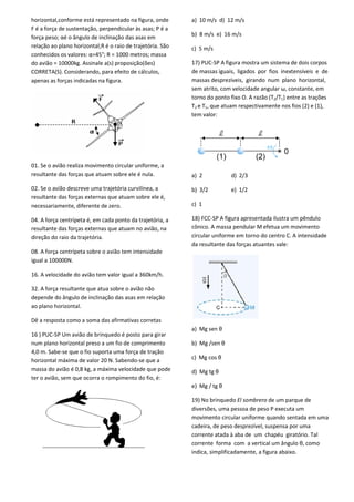 horizontal,conforme está representado na figura, onde
F é a força de sustentação, perpendicular às asas; P é a
força peso; αé o ângulo de inclinação das asas em
relação ao plano horizontal;R é o raio de trajetória. São
conhecidos os valores: α=45°; R = 1000 metros; massa
do avião = 10000kg. Assinale a(s) proposição(ões)
CORRETA(S). Considerando, para efeito de cálculos,
apenas as forças indicadas na figura.
01. Se o avião realiza movimento circular uniforme, a
resultante das forças que atuam sobre ele é nula.
02. Se o avião descreve uma trajetória curvilínea, a
resultante das forças externas que atuam sobre ele é,
necessariamente, diferente de zero.
04. A força centrípeta é, em cada ponto da trajetória, a
resultante das forças externas que atuam no avião, na
direção do raio da trajetória.
08. A força centrípeta sobre o avião tem intensidade
igual a 100000N.
16. A velocidade do avião tem valor igual a 360km/h.
32. A força resultante que atua sobre o avião não
depende do ângulo de inclinação das asas em relação
ao plano horizontal.
Dê a resposta como a soma das afirmativas corretas
16 ) PUC-SP Um avião de brinquedo é posto para girar
num plano horizontal preso a um fio de comprimento
4,0 m. Sabe-se que o fio suporta uma força de tração
horizontal máxima de valor 20 N. Sabendo-se que a
massa do avião é 0,8 kg, a máxima velocidade que pode
ter o avião, sem que ocorra o rompimento do fio, é:
a) 10 m/s d) 12 m/s
b) 8 m/s e) 16 m/s
c) 5 m/s
17) PUC-SP A figura mostra um sistema de dois corpos
de massas iguais, ligados por fios inextensíveis e de
massas desprezíveis, girando num plano horizontal,
sem atrito, com velocidade angular ω, constante, em
torno do ponto fixo O. A razão (T2/T1) entre as trações
T2 e T1, que atuam respectivamente nos fios (2) e (1),
tem valor:
a) 2 d) 2/3
b) 3/2 e) 1/2
c) 1
18) FCC-SP A figura apresentada ilustra um pêndulo
cônico. A massa pendular M efetua um movimento
circular uniforme em torno do centro C. A intensidade
da resultante das forças atuantes vale:
a) Mg sen θ
b) Mg /sen θ
c) Mg cos θ
d) Mg tg θ
e) Mg / tg θ
19) No brinquedo El sombrero de um parque de
diversões, uma pessoa de peso P executa um
movimento circular uniforme quando sentada em uma
cadeira, de peso desprezível, suspensa por uma
corrente atada à aba de um chapéu giratório. Tal
corrente forma com a vertical um ângulo θ, como
indica, simplificadamente, a figura abaixo.
 