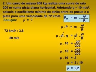 2. Um carro de massa 800 kg realiza uma curva de raio
200 m numa pista plana horizontal. Adotando g = 10 m/s2,
calcule o coeficiente mínimo de atrito entre os pneus e a
pista para uma velocidade de 72 km/h.
m = ?Solução:
Fat = m . V2
R
m . P = m . V2
R
m . m . g = m . V2
R
m . 10 = 400
200
m . 10 = 2
m = 2 : 10
m = 0,2
m . 10 = 202
200
72 km/h : 3,6
20 m/s
 