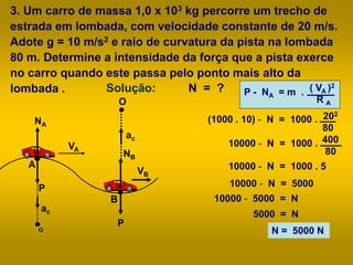 3. Um carro de massa 1,0 x 103 kg percorre um trecho de
estrada em lombada, com velocidade constante de 20 m/s.
Adote g = 10 m/s2 e raio de curvatura da pista na lombada
80 m. Determine a intensidade da força que a pista exerce
no carro quando este passa pelo ponto mais alto da
lombada . N = ?Solução: P - NA = m . ( VA )2
R A
(1000 . 10) - N = 1000 . 202
80
10000 - N = 1000 . 400
80
10000 - N = 1000 . 5
10000 - N = 5000
10000 - 5000 = N
5000 = N
N = 5000 N
VA
VB
A
B
P
P
NA
NB
O
O
ac
ac
 