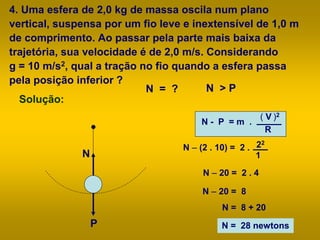 4. Uma esfera de 2,0 kg de massa oscila num plano
vertical, suspensa por um fio leve e inextensível de 1,0 m
de comprimento. Ao passar pela parte mais baixa da
trajetória, sua velocidade é de 2,0 m/s. Considerando
g = 10 m/s2, qual a tração no fio quando a esfera passa
pela posição inferior ?
Solução:
N - P = m .
( V )2
R
N – (2 . 10) = 2 . 22
1
N – 20 = 2 . 4
N – 20 = 8
N = 8 + 20
N = 28 newtons
N = ?
N
P
N > P
 