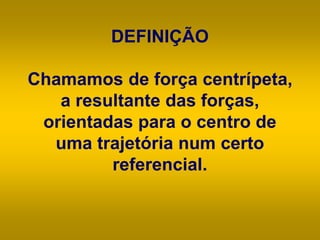 DEFINIÇÃO
Chamamos de força centrípeta,
a resultante das forças,
orientadas para o centro de
uma trajetória num certo
referencial.
 