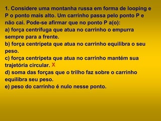 1. Considere uma montanha russa em forma de looping e
P o ponto mais alto. Um carrinho passa pelo ponto P e
não cai. Pode-se afirmar que no ponto P a(o):
a) força centrífuga que atua no carrinho o empurra
sempre para a frente.
b) força centrípeta que atua no carrinho equilibra o seu
peso.
c) força centrípeta que atua no carrinho mantém sua
trajetória circular.
d) soma das forças que o trilho faz sobre o carrinho
equilibra seu peso.
e) peso do carrinho é nulo nesse ponto.
X
 
