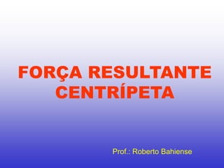 FORÇA RESULTANTE
CENTRÍPETA
Prof.: Roberto Bahiense
 