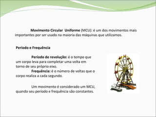 Movimento Circular  Uniforme  (MCU): é um dos movimentos mais importantes por ser usado na maioria das máquinas que utilizamos. Período e Frequência Período de revolução:  é o tempo que um corpo leva para completar uma volta em torno de seu próprio eixo.   Frequência:  é o número de voltas que o corpo realiza a cada segundo. Um movimento é considerado um MCU, quando seu período e frequência são constantes. 