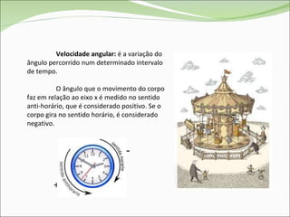 Velocidade angular:  é a variação do ângulo percorrido num determinado intervalo de tempo. O ângulo que o movimento do corpo faz em relação ao eixo x é medido no sentido anti-horário, que é considerado positivo. Se o corpo gira no sentido horário, é considerado negativo. + - 