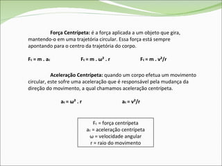 Força Centrípeta:  é a força aplicada a um objeto que gira, mantendo-o em uma trajetória circular. Essa força está sempre apontando para o centro da trajetória do corpo. F c   = m . a c  F c  = m .  ω ² . r  F c  = m . v²/r  Aceleração Centrípeta:  quando um corpo efetua um movimento circular, este sofre uma aceleração que é responsável pela mudança da direção do movimento, a qual chamamos aceleração centrípeta. a c  =  ω ² . r  a c  = v²/r F c  = força centrípeta a c  = aceleração centrípeta ω  = velocidade angular r = raio do movimento 