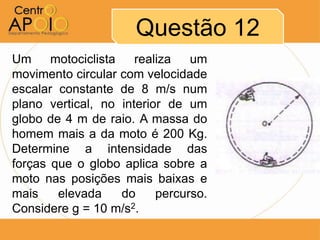 Questão 12
Um     motociclista   realiza   um
movimento circular com velocidade
escalar constante de 8 m/s num
plano vertical, no interior de um
globo de 4 m de raio. A massa do
homem mais a da moto é 200 Kg.
Determine a intensidade das
forças que o globo aplica sobre a
moto nas posições mais baixas e
mais    elevada     do    percurso.
Considere g = 10 m/s2.
 