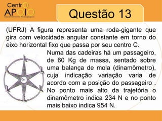 Questão 13
(UFRJ) A figura representa uma roda-gigante que
gira com velocidade angular constante em torno do
eixo horizontal fixo que passa por seu centro C.
               Numa das cadeiras há um passageiro,
               de 60 Kg de massa, sentado sobre
               uma balança de mola (dinamômetro),
               cuja indicação variação varia de
               acordo com a posição do passageiro .
               No ponto mais alto da trajetória o
               dinamômetro indica 234 N e no ponto
               mais baixo indica 954 N.
 