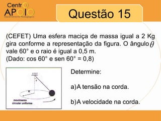 Questão 15
(CEFET) Uma esfera maciça de massa igual a 2 Kg
gira conforme a representação da figura. O ângulo A
vale 60° e o raio é igual a 0,5 m.
(Dado: cos 60° e sen 60° = 0,8)

                      Determine:

                      a)A tensão na corda.

                      b)A velocidade na corda.
 