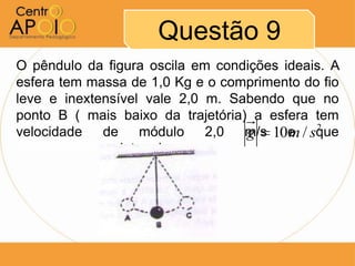 Questão 9
O pêndulo da figura oscila em condições ideais. A
esfera tem massa de 1,0 Kg e o comprimento do fio
leve e inextensível vale 2,0 m. Sabendo que no
ponto B ( mais baixo da trajetória) a esfera tem
velocidade   de módulo 2,0 m/s 10e / sque
                                   g     m 2
AAAAAAAAAA, determine:
 