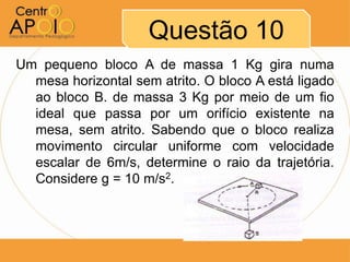 Questão 10
Um pequeno bloco A de massa 1 Kg gira numa
  mesa horizontal sem atrito. O bloco A está ligado
  ao bloco B. de massa 3 Kg por meio de um fio
  ideal que passa por um orifício existente na
  mesa, sem atrito. Sabendo que o bloco realiza
  movimento circular uniforme com velocidade
  escalar de 6m/s, determine o raio da trajetória.
  Considere g = 10 m/s2.
 