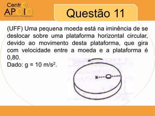Questão 11
(UFF) Uma pequena moeda está na iminência de se
deslocar sobre uma plataforma horizontal circular,
devido ao movimento desta plataforma, que gira
com velocidade entre a moeda e a plataforma é
0,80.
Dado: g = 10 m/s2.
 
