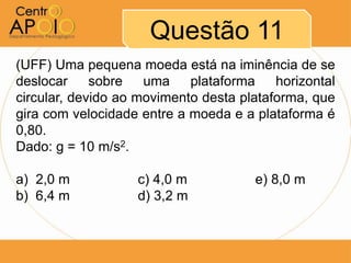 Questão 11
(UFF) Uma pequena moeda está na iminência de se
deslocar     sobre   uma    plataforma    horizontal
circular, devido ao movimento desta plataforma, que
gira com velocidade entre a moeda e a plataforma é
0,80.
Dado: g = 10 m/s2.

a) 2,0 m           c) 4,0 m           e) 8,0 m
b) 6,4 m           d) 3,2 m
 
