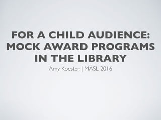 FOR A CHILD AUDIENCE:
MOCK AWARD PROGRAMS
IN THE LIBRARY
Amy Koester | MASL 2016
 