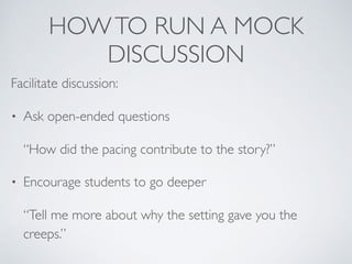 HOWTO RUN A MOCK
DISCUSSION
Facilitate discussion:
• Ask open-ended questions
“How did the pacing contribute to the story?”
• Encourage students to go deeper
“Tell me more about why the setting gave you the
creeps.”
 