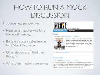 HOWTO RUN A MOCK
DISCUSSION
Introduce new perspectives:
• Have an art teacher visit for a
Caldecott meeting
• Bring in a social studies teacher
for a Sibert discussion
• Older students can lend their
thoughts
• What other mockers are saying
 