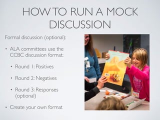 HOWTO RUN A MOCK
DISCUSSION
Formal discussion (optional):
• ALA committees use the
CCBC discussion format:
• Round 1: Positives
• Round 2: Negatives
• Round 3: Responses
(optional)
• Create your own format
 
