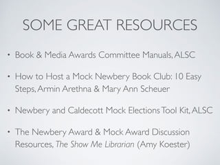 SOME GREAT RESOURCES
• Book & Media Awards Committee Manuals,ALSC
• How to Host a Mock Newbery Book Club: 10 Easy
Steps,Armin Arethna & Mary Ann Scheuer
• Newbery and Caldecott Mock ElectionsTool Kit,ALSC
• The Newbery Award & Mock Award Discussion
Resources, The Show Me Librarian (Amy Koester)
 