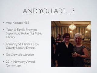 ANDYOU ARE…?
• Amy Koester, MLS
• Youth & Family Program
Supervisor, Skokie (IL) Public
Library
• Formerly St. Charles City-
County Library District
• The Show Me Librarian
• 2014 Newbery Award
Committee
 
