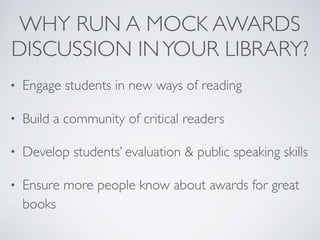 WHY RUN A MOCK AWARDS
DISCUSSION INYOUR LIBRARY?
• Engage students in new ways of reading
• Build a community of critical readers
• Develop students’ evaluation & public speaking skills
• Ensure more people know about awards for great
books
 