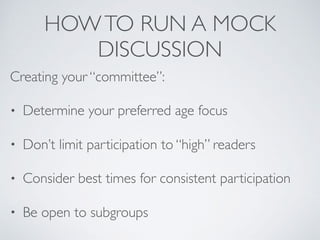 HOWTO RUN A MOCK
DISCUSSION
Creating your “committee”:
• Determine your preferred age focus
• Don’t limit participation to “high” readers
• Consider best times for consistent participation
• Be open to subgroups
 