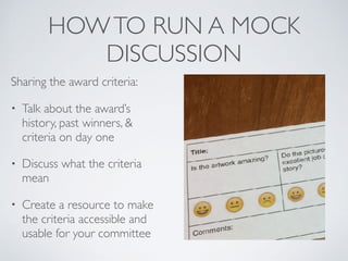 HOWTO RUN A MOCK
DISCUSSION
Sharing the award criteria:
• Talk about the award’s
history, past winners, &
criteria on day one
• Discuss what the criteria
mean
• Create a resource to make
the criteria accessible and
usable for your committee
 