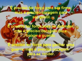 É preciso ter força para ser firme, mas é preciso coragem para ser gentil. É preciso ter força para se defender, mas é preciso coragem para  baixar a guarda. É preciso ter força para ganhar uma guerra, mas é preciso coragem  para se render. 