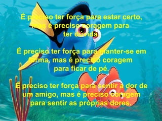 É preciso ter força para estar certo, mas é preciso coragem para  ter dúvida. É preciso ter força para manter-se em forma, mas é preciso coragem  para ficar de pé. É preciso ter força para sentir a dor de um amigo, mas é preciso coragem para sentir as próprias dores.   