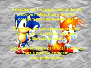 É preciso ter força para esconder os próprios males, mas é preciso  coragem para demonstrá-los. É preciso ter força para suportar o abuso, mas é preciso coragem  para faze-lo parar. É preciso ter força para ficar sozinho, mas é preciso coragem  para pedir apoio. 
