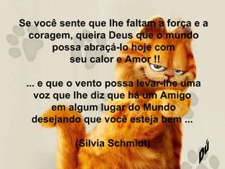 Se você sente que lhe faltam a força e a coragem, queira Deus que o mundo possa abraçá-lo hoje com seu calor e Amor !! ... e que o vento possa levar-lhe uma voz que lhe diz que há um Amigo  em algum lugar do Mundo desejando que você esteja bem ...  (Silvia Schmidt)   Dú 