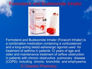 Formoterol and Budesonide Inhaler
© Clearsky Pharmacy
Formoterol and Budesonide Inhaler (Foracort Inhaler) is
a combination medication containing a corticosteroid
and a long-acting beta2-adrenergic agonist used for
treatment of asthma in patients 12 years of age and
older and maintenance treatment of airflow obstruction
in patients with chronic obstructive pulmonary disease
(COPD) including chronic bronchitis and emphysema.
 