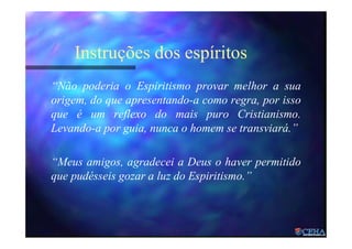 Instruções dos espíritos
“Não poderia o Espiritismo provar melhor a sua
origem, do que apresentando-a como regra, por isso
que é um reflexo do mais puro Cristianismo.
Levando-a por guia, nunca o homem se transviará.”
“Meus amigos, agradecei a Deus o haver permitido
que pudésseis gozar a luz do Espiritismo.”
 