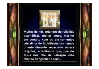 Muitos de nós, oriundos de religiões
dogmáticas, muitas vezes, mesmo
em contato com os ensinamentos
cristalinos do Espiritismo, mantemos
o entendimento repassado nessas
religiões, acreditando que, quando
Jesus nos fala de salvação está
falando de “ganhar o céu”...
2600:01
 
