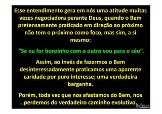 00:01 28
Esse entendimento gera em nós uma atitude muitas
vezes negociadora perante Deus, quando o Bem
pretensamente praticado em direção ao próximo
não tem o próximo como foco, mas sim, a si
mesmo:
“Se eu for bonzinho com o outro vou para o céu”.
Assim, ao invés de fazermos o Bem
desinteressadamente praticamos uma aparente
caridade por puro interesse; uma verdadeira
barganha.
Porém, toda vez que nos afastamos do Bem, nos
perdemos do verdadeiro caminho evolutivo.
 