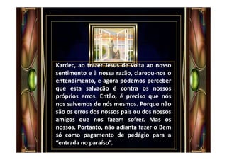 Kardec, ao trazer Jesus de volta ao nosso
sentimento e à nossa razão, clareou-nos o
entendimento, e agora podemos perceber
que esta salvação é contra os nossos
próprios erros. Então, é preciso que nós
nos salvemos de nós mesmos. Porque não
são os erros dos nossos pais ou dos nossos
amigos que nos fazem sofrer. Mas os
nossos. Portanto, não adianta fazer o Bem
só como pagamento de pedágio para a
“entrada no paraíso”. 2900:01
 