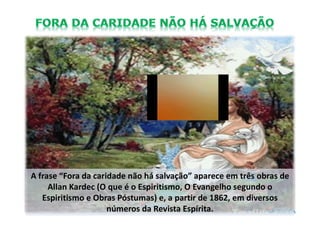 A frase “Fora da caridade não há salvação” aparece em três obras de
Allan Kardec (O que é o Espiritismo, O Evangelho segundo o
Espiritismo e Obras Póstumas) e, a partir de 1862, em diversos
números da Revista Espírita.
 
