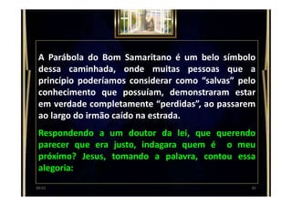 A Parábola do Bom Samaritano é um belo símbolo
dessa caminhada, onde muitas pessoas que a
princípio poderíamos considerar como “salvas” pelo
conhecimento que possuíam, demonstraram estar
em verdade completamente “perdidas”, ao passarem
ao largo do irmão caído na estrada.
Respondendo a um doutor da lei, que querendo
parecer que era justo, indagara quem é o meu
próximo? Jesus, tomando a palavra, contou essa
alegoria:
3000:01
 