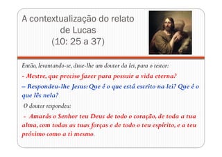 A contextualização do relato
de Lucas
(10: 25 a 37)
Então,levantando-se,disse-lhe um doutor da lei,para o testar:
- Mestre,que preciso fazer para possuir a vida eterna?
– Respondeu-lhe Jesus:Que é o que está escrito na lei? Que é o
que lês nela?
O doutor respondeu:
- Amarás o Senhor teu Deus de todo o coração,de toda a tua
alma,com todas as tuas forças e de todo o teu espírito,e a teu
próximo como a ti mesmo.
 