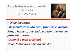 A contextualização do relato
de Lucas
(10: 25 a 37)
– Disse-lhe Jesus:
- Respondeste muito bem; faze isso e viverás.
Mas, o homem, querendo parecer que era um
justo, diz a Jesus:
-Quem é o meu próximo?
Jesus, tomando a palavra, lhe diz:
 