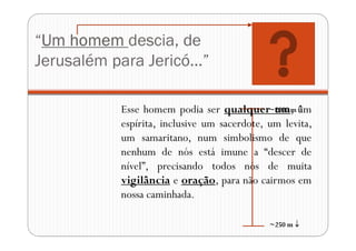“Um homem descia, de
Jerusalém para Jericó...”
~2000 m 
~250 m 
Esse homem podia ser qualquer um, um
espírita, inclusive um sacerdote, um levita,
um samaritano, num simbolismo de que
nenhum de nós está imune a “descer de
nível”, precisando todos nós de muita
vigilância e oração, para não cairmos em
nossa caminhada.
 