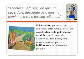 “Aconteceu em seguida que um
sacerdote, descendo pelo mesmo
caminho, o viu e passou adiante...”
O Sacerdote, que deveria por
consciência estar subindo, estava, em
verdade, descendo pelo mesmo
caminho, isto é praticando o
desamor, ou, pelo menos, com a
ausência do amor, que o fez
indiferente a situação do seu
próximo.
 