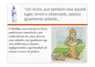 “Um levita, que também veio àquele
lugar, tendo-o observado, passou
igualmente adiante...”
O Levita, como intérprete da lei,
também por consciência e por
conhecimento de causa, deveria
estar subindo, mas igualmente age
com indiferença a situação,
negligenciando a oportunidade de
colocar a teoria em prática.
 