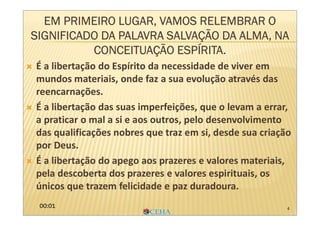 4
EM PRIMEIRO LUGAR, VAMOS RELEMBRAR O
SIGNIFICADO DA PALAVRA SALVAÇÃO DA ALMA, NA
CONCEITUAÇÃO ESPÍRITA.
 É a libertação do Espírito da necessidade de viver em
mundos materiais, onde faz a sua evolução através das
reencarnações.
 É a libertação das suas imperfeições, que o levam a errar,
a praticar o mal a si e aos outros, pelo desenvolvimento
das qualificações nobres que traz em si, desde sua criação
por Deus.
 É a libertação do apego aos prazeres e valores materiais,
pela descoberta dos prazeres e valores espirituais, os
únicos que trazem felicidade e paz duradoura.
00:01
 