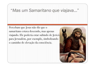 “Mas um Samaritano que viajava...”
Percebam que Jesus não diz que o
samaritano estava descendo, mas apenas
viajando. Ele poderia estar subindo de Jericó
para Jerusalém, por exemplo, simbolizando
o caminho de elevação da consciência.
 