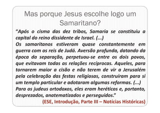 Mas porque Jesus escolhe logo um
Samaritano?
“Após o cisma das dez tribos, Samaria se constituiu a
capital do reino dissidente de Israel. (...)
Os samaritanos estiveram quase constantemente em
guerra com os reis de Judá. Aversão profunda, datando da
época da separação, perpetuou-se entre os dois povos,
que evitavam todas as relações recíprocas. Aqueles, para
tornarem maior a cisão e não terem de vir a Jerusalém
pela celebração das festas religiosas, construíram para si
um templo particular e adotaram algumas reformas. (...)
Para os judeus ortodoxos, eles eram heréticos e, portanto,
desprezados, anatematizados e perseguidos.”
(ESE, Introdução, Parte III – Notícias Históricas)
 