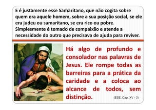 E é justamente esse Samaritano, que não cogita sobre
quem era aquele homem, sobre a sua posição social, se ele
era judeu ou samaritano, se era rico ou pobre.
Simplesmente é tomado de compaixão e atende a
necessidade do outro que precisava de ajuda para reviver.
Há algo de profundo e
consolador nas palavras de
Jesus. Ele rompe todas as
barreiras para a prática da
caridade e a coloca ao
alcance de todos, sem
distinção. (ESE, Cap. XV - 3)
 
