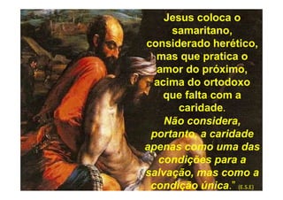 Jesus coloca o
samaritano,
considerado herético,
mas que pratica o
amor do próximo,
acima do ortodoxo
que falta com a
caridade.
Não considera,
portanto, a caridade
apenas como uma das
condições para a
salvação, mas como a
condição única.” (E.S.E)
 